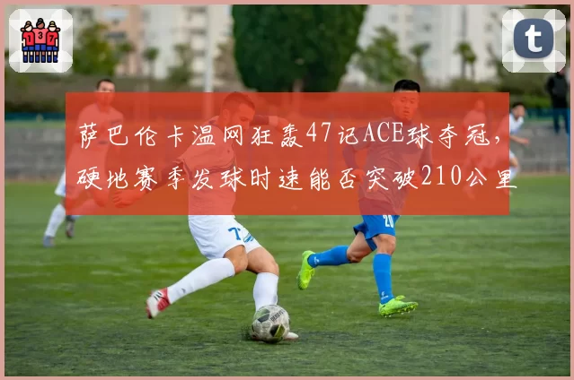 萨巴伦卡温网狂轰47记ACE球夺冠,硬地赛季发球时速能否突破210公里?