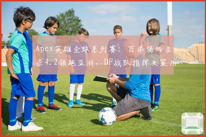 Apex英雄全球系列赛:百弟场均击杀4.2领跑亚洲,DF战队指挥决策几何?