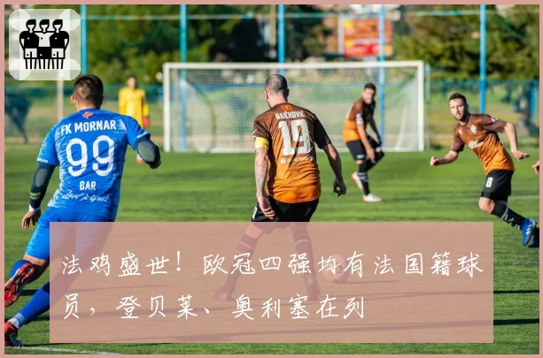 法鸡盛世!欧冠四强均有法国籍球员,登贝莱、奥利塞在列