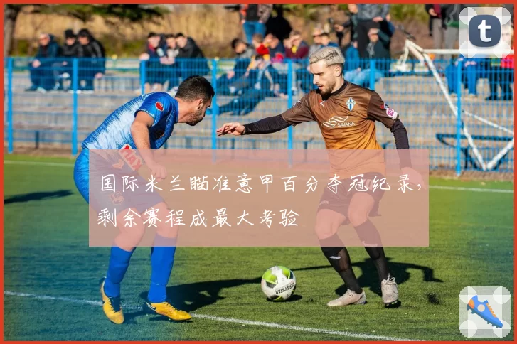 国际米兰瞄准意甲百分夺冠纪录，剩余赛程成最大考验