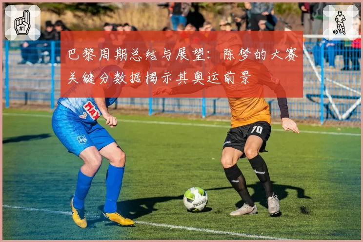 巴黎周期总结与展望：陈梦的大赛关键分数据揭示其奥运前景