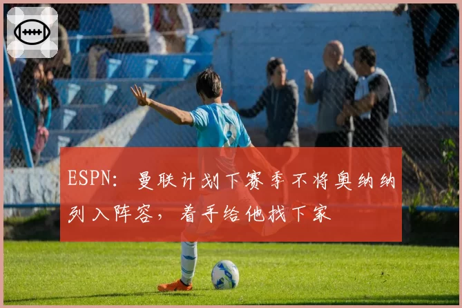 ESPN：曼联计划下赛季不将奥纳纳列入阵容，着手给他找下家