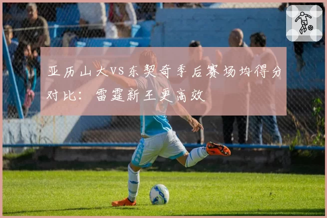 亚历山大vs东契奇季后赛场均得分对比：雷霆新王更高效