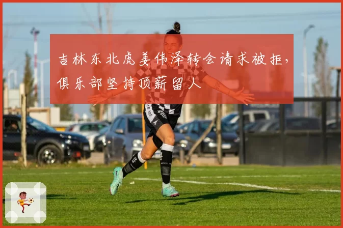 吉林东北虎姜伟泽转会请求被拒，俱乐部坚持顶薪留人
