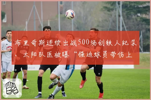布里奇斯连续出战500场创铁人纪录，太阳队医被曝“强迫球员带伤上场”内幕