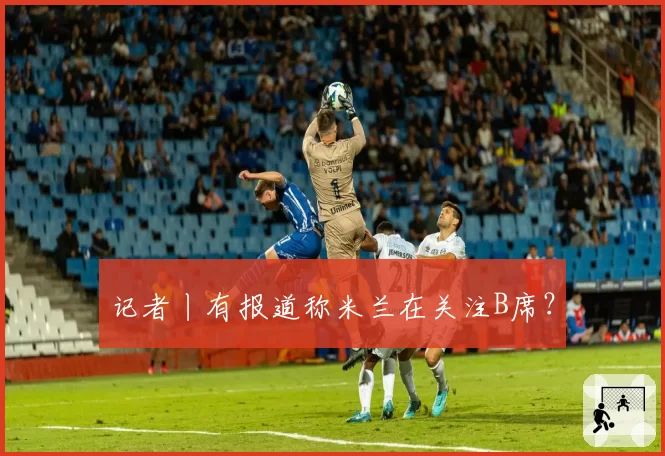 记者丨有报道称米兰在关注B席？