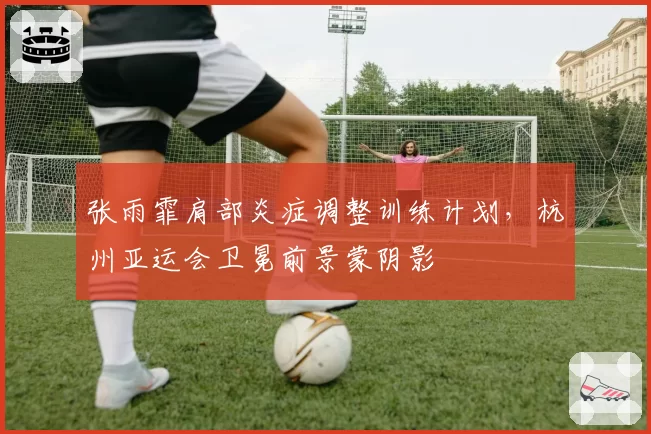 张雨霏肩部炎症调整训练计划，杭州亚运会卫冕前景蒙阴影