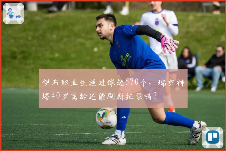 伊布职业生涯进球超570个，瑞典神塔40岁高龄还能刷新纪录吗？