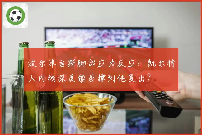 波尔津吉斯脚部应力反应,凯尔特人内线深度能否撑到他复出?