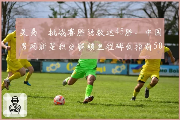 吴易昺挑战赛胜场数达45胜,中国男网新星积分解锁里程碑剑指前50