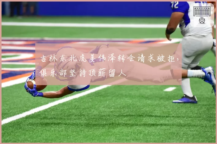 吉林东北虎姜伟泽转会请求被拒，俱乐部坚持顶薪留人