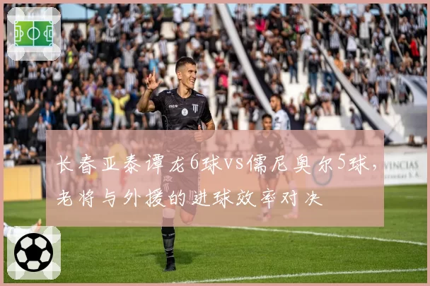 长春亚泰谭龙6球vs儒尼奥尔5球，老将与外援的进球效率对决