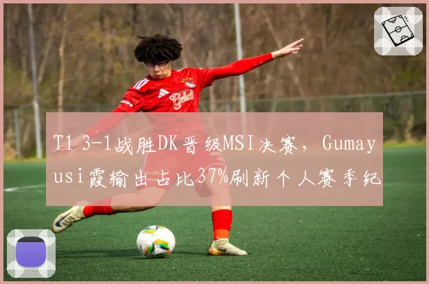 T1 3-1战胜DK晋级MSI决赛，Gumayusi霞输出占比37%刷新个人赛季纪录