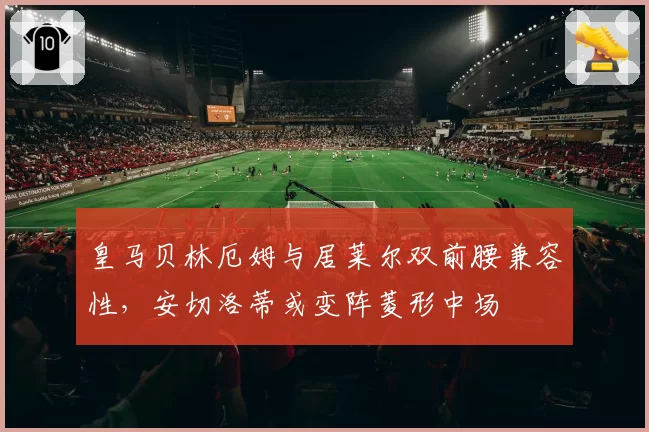 皇马贝林厄姆与居莱尔双前腰兼容性，安切洛蒂或变阵菱形中场