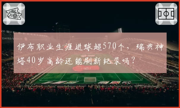伊布职业生涯进球超570个，瑞典神塔40岁高龄还能刷新纪录吗？