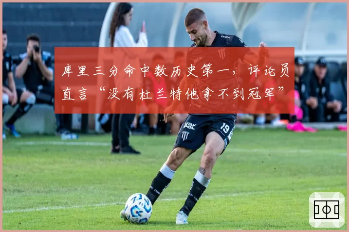 库里三分命中数历史第一，评论员直言“没有杜兰特他拿不到冠军”