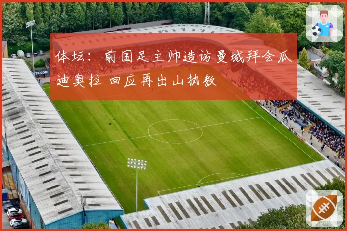 体坛:前国足主帅造访曼城拜会瓜迪奥拉 回应再出山执教