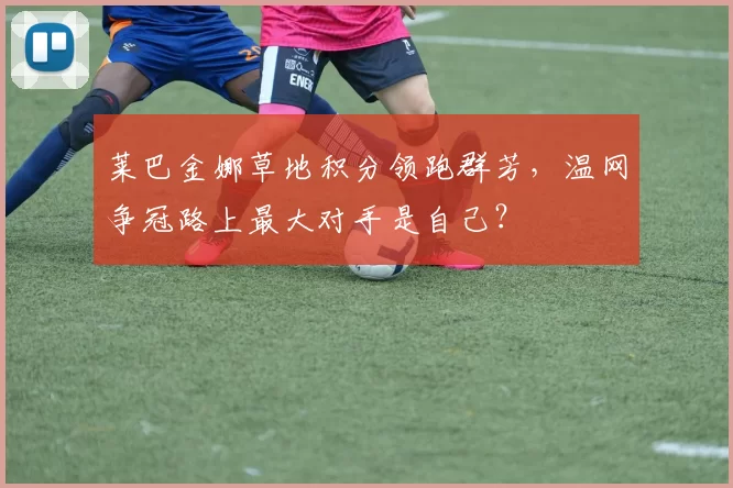莱巴金娜草地积分领跑群芳，温网争冠路上最大对手是自己？
