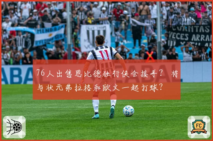 76人出售恩比德独行侠会接手？ 将与状元弗拉格和欧文一起打球？