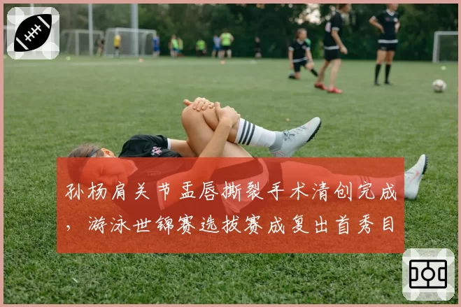 孙杨肩关节盂唇撕裂手术清创完成，游泳世锦赛选拔赛成复出首秀目标__br_