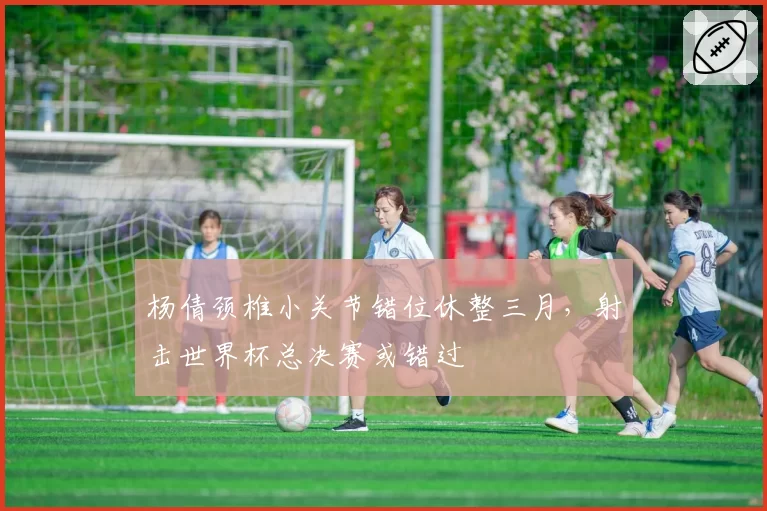 杨倩颈椎小关节错位休整三月,射击世界杯总决赛或错过