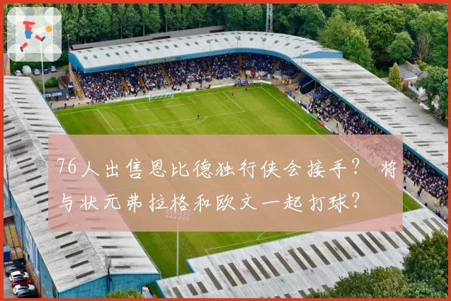 76人出售恩比德独行侠会接手？ 将与状元弗拉格和欧文一起打球？
