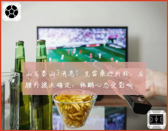 山东泰山3消息！克雷桑迎利好，后腰外援未确定，韩鹏心态受影响