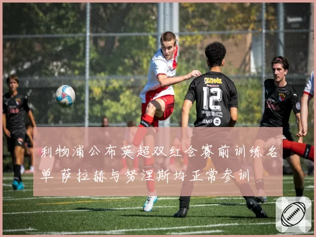 利物浦公布英超双红会赛前训练名单 萨拉赫与努涅斯均正常参训