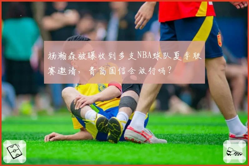 杨瀚森被曝收到多支NBA球队夏季联赛邀请，青岛国信会放行吗？