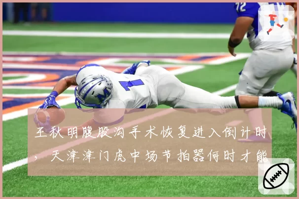 王秋明腹股沟手术恢复进入倒计时，天津津门虎中场节拍器何时才能复出？