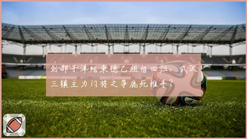 刘邵子洋结束德乙租借回归,武汉三镇主力门将之争鹿死谁手?