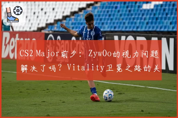 CS2 Major前夕：ZywOo的视力问题解决了吗？Vitality卫冕之路的关键