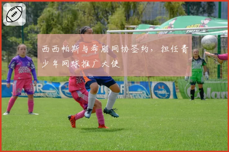 西西帕斯与希腊网协签约，担任青少年网球推广大使