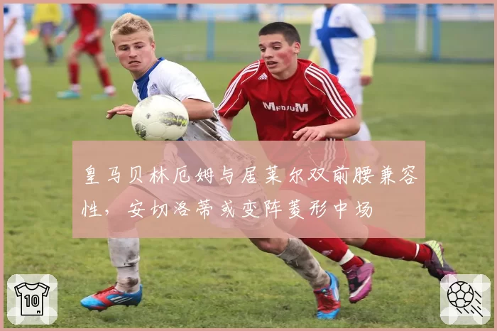 皇马贝林厄姆与居莱尔双前腰兼容性，安切洛蒂或变阵菱形中场