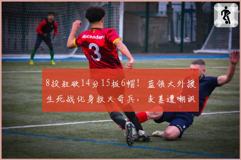 8投狂砍14分15板6帽！蓝领大外援生死战化身救火奇兵，麦基遭嘲讽