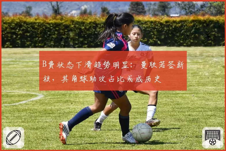 B费状态下滑趋势明显：曼联若签新核，其角球助攻占比或成历史