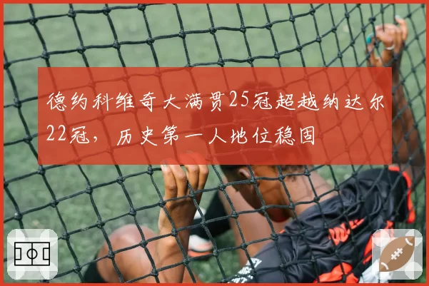 德约科维奇大满贯25冠超越纳达尔22冠，历史第一人地位稳固