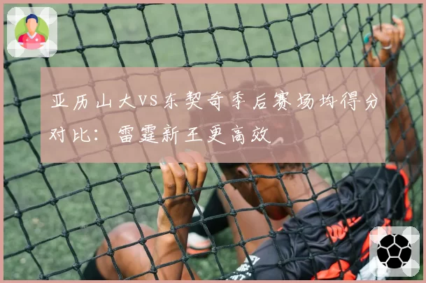 亚历山大vs东契奇季后赛场均得分对比：雷霆新王更高效