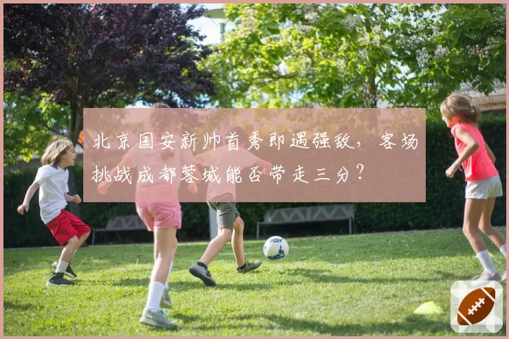 北京国安新帅首秀即遇强敌，客场挑战成都蓉城能否带走三分？