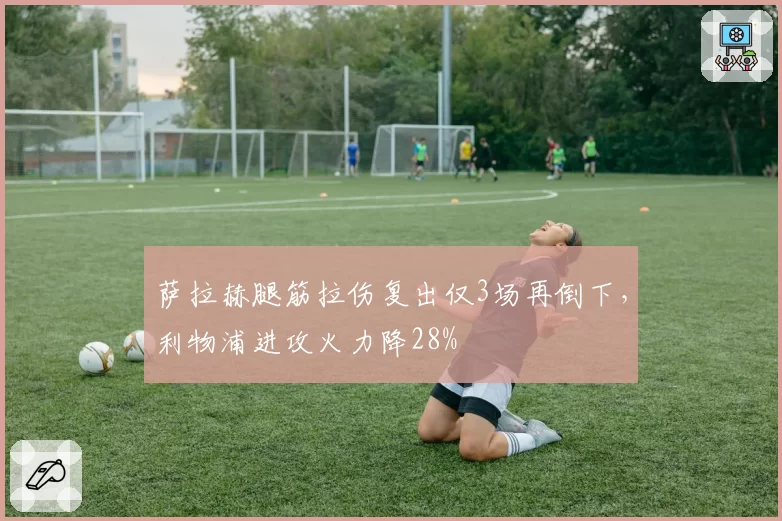 萨拉赫腿筋拉伤复出仅3场再倒下，利物浦进攻火力降28%