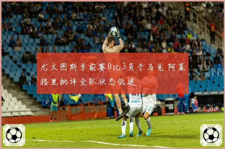 尤文图斯季前赛0比3负于马竞 阿莱格里批评全队状态低迷