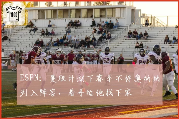 ESPN：曼联计划下赛季不将奥纳纳列入阵容，着手给他找下家