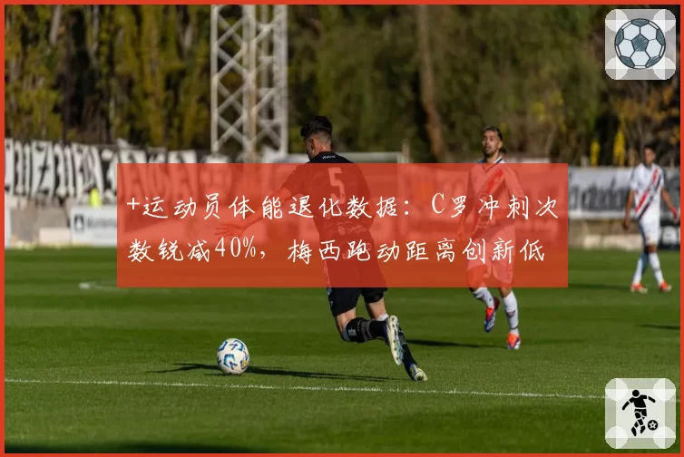 +运动员体能退化数据：C罗冲刺次数锐减40%，梅西跑动距离创新低