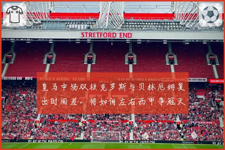 皇马中场双核克罗斯与贝林厄姆复出时间差,将如何左右西甲争冠天平