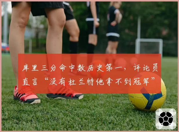 库里三分命中数历史第一，评论员直言“没有杜兰特他拿不到冠军”