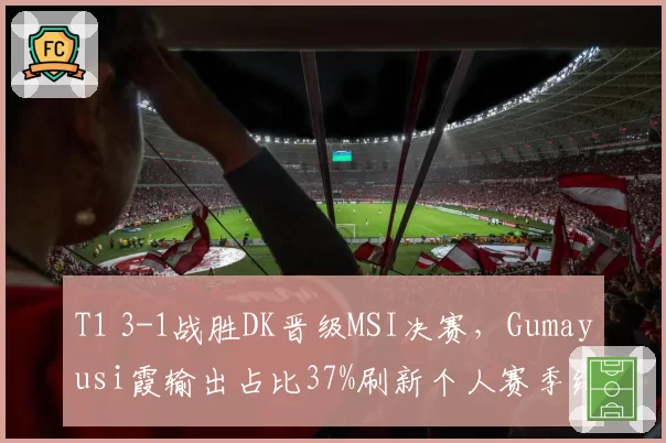 T1 3-1战胜DK晋级MSI决赛，Gumayusi霞输出占比37%刷新个人赛季纪录