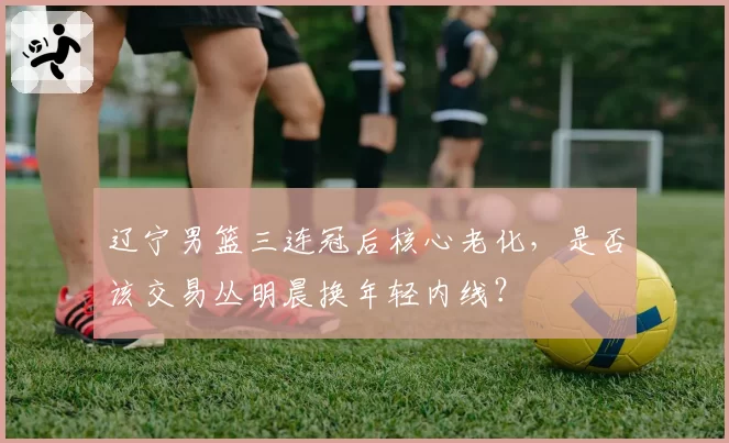 辽宁男篮三连冠后核心老化，是否该交易丛明晨换年轻内线？