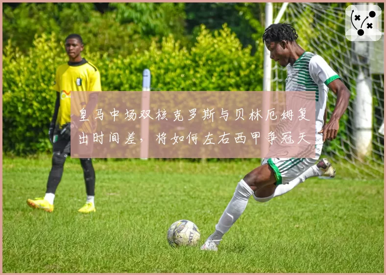 皇马中场双核克罗斯与贝林厄姆复出时间差,将如何左右西甲争冠天平