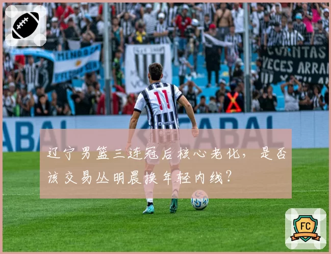 辽宁男篮三连冠后核心老化，是否该交易丛明晨换年轻内线？