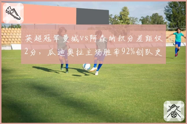 英超冠军曼城vs阿森纳积分差距仅2分,瓜迪奥拉主场胜率92%创队史新高